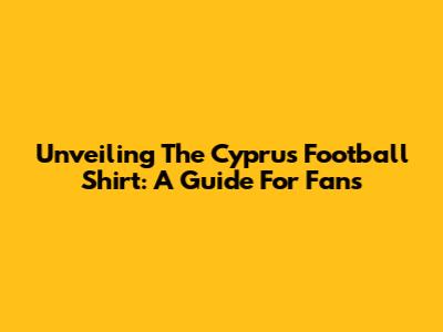 Unveiling The Cyprus Football Shirt: A Guide For Fans