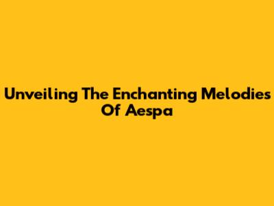 Unveiling The Enchanting Melodies Of Aespa