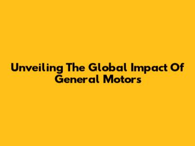Unveiling The Global Impact Of General Motors