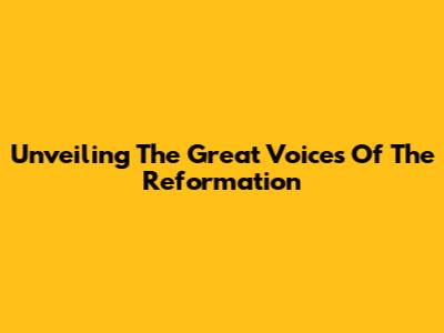 Unveiling The Great Voices Of The Reformation