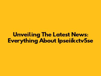 Unveiling The Latest News: Everything About Ipseiikctv5se