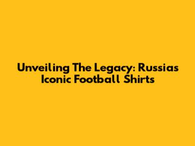 Unveiling The Legacy: Russia's Iconic Football Shirts