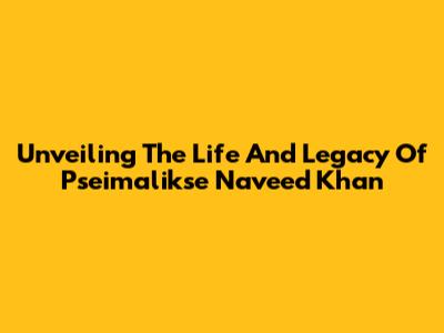 Unveiling The Life And Legacy Of Pseimalikse Naveed Khan