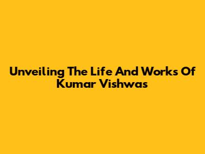 Unveiling The Life And Works Of Kumar Vishwas