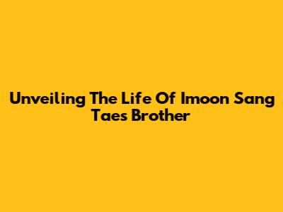 Unveiling The Life Of Imoon Sang Tae's Brother