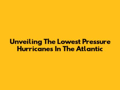 Unveiling The Lowest Pressure Hurricanes In The Atlantic