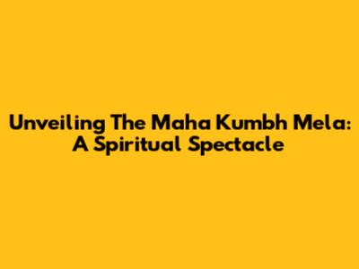 Unveiling The Maha Kumbh Mela: A Spiritual Spectacle