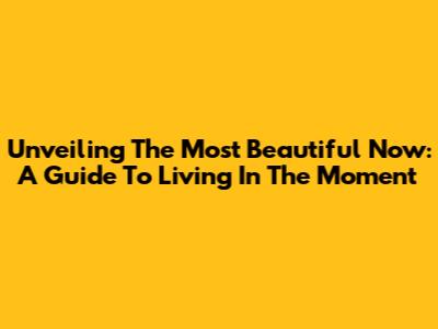 Unveiling The Most Beautiful 'Now': A Guide To Living In The Moment