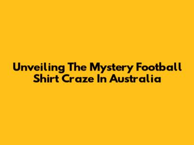 Unveiling The Mystery Football Shirt Craze In Australia