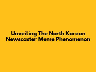 Unveiling The North Korean Newscaster Meme Phenomenon