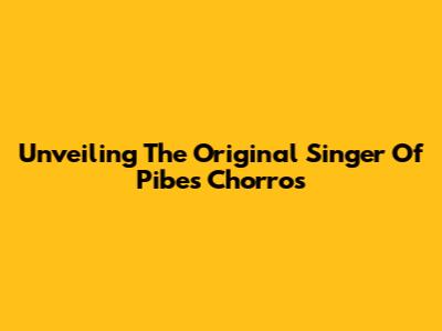 Unveiling The Original Singer Of Pibes Chorros