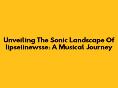 Unveiling The Sonic Landscape Of Iipseiinewsse: A Musical Journey