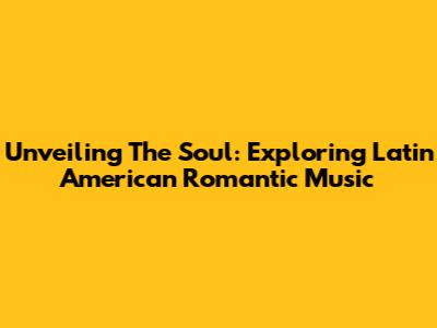Unveiling The Soul: Exploring Latin American Romantic Music