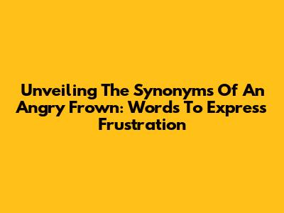 Unveiling The Synonyms Of An Angry Frown: Words To Express Frustration