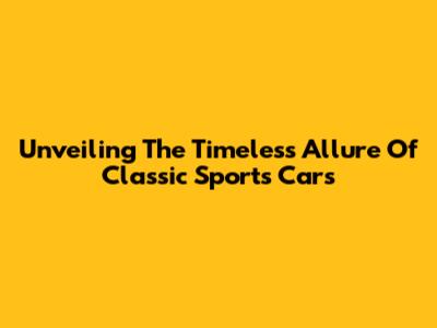 Unveiling The Timeless Allure Of Classic Sports Cars