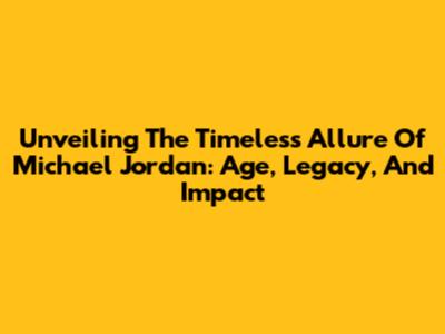 Unveiling The Timeless Allure Of Michael Jordan: Age, Legacy, And Impact