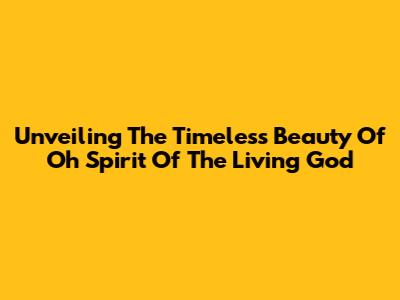 Unveiling The Timeless Beauty Of 'Oh Spirit Of The Living God'