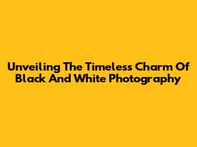 Unveiling The Timeless Charm Of Black And White Photography