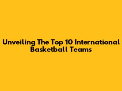 Unveiling The Top 10 International Basketball Teams