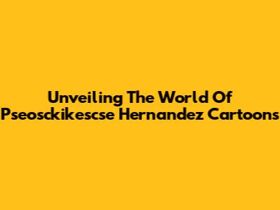 Unveiling The World Of Pseosckikescse Hernandez Cartoons