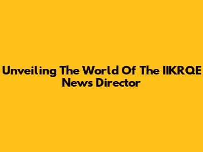 Unveiling The World Of The IIKRQE News Director