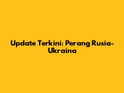 Update Terkini: Perang Rusia-Ukraina