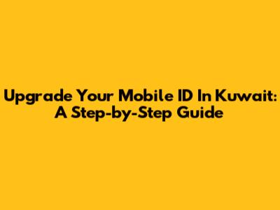 Upgrade Your Mobile ID In Kuwait: A Step-by-Step Guide