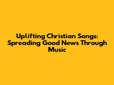 Uplifting Christian Songs: Spreading Good News Through Music
