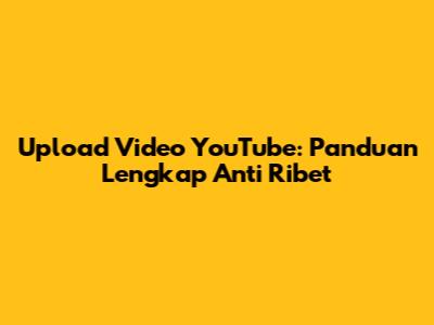 Upload Video YouTube: Panduan Lengkap Anti Ribet
