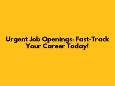 Urgent Job Openings: Fast-Track Your Career Today!