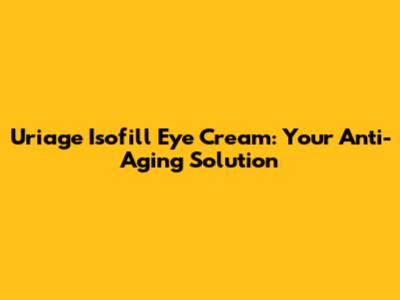 Uriage Isofill Eye Cream: Your Anti-Aging Solution