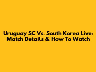 Uruguay SC Vs. South Korea Live: Match Details & How To Watch