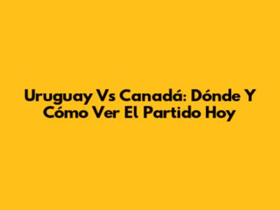 Uruguay Vs Canadá: Dónde Y Cómo Ver El Partido Hoy