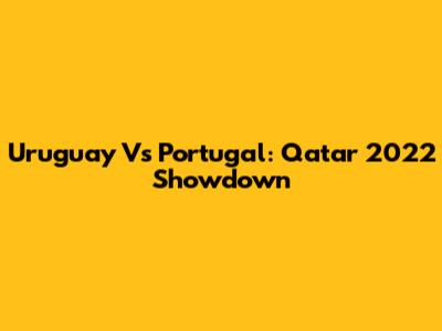 Uruguay Vs Portugal: Qatar 2022 Showdown