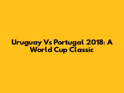 Uruguay Vs Portugal 2018: A World Cup Classic