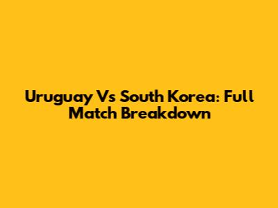 Uruguay Vs South Korea: Full Match Breakdown