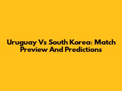 Uruguay Vs South Korea: Match Preview And Predictions