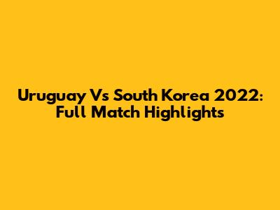 Uruguay Vs South Korea 2022: Full Match Highlights