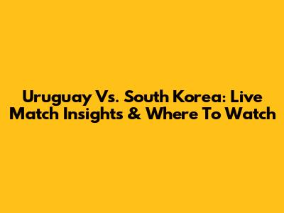 Uruguay Vs. South Korea: Live Match Insights & Where To Watch