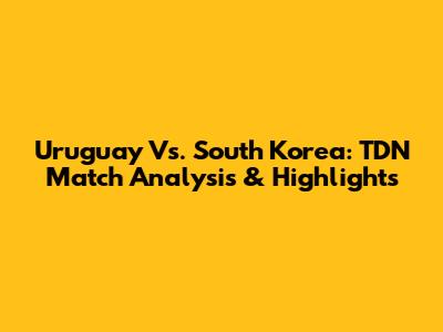 Uruguay Vs. South Korea: TDN Match Analysis & Highlights