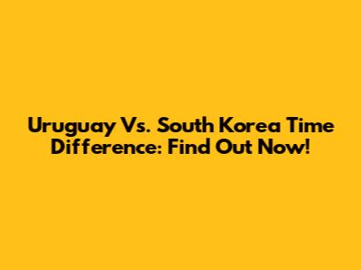 Uruguay Vs. South Korea Time Difference: Find Out Now!