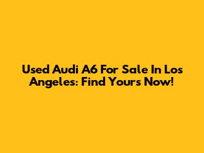 Used Audi A6 For Sale In Los Angeles: Find Yours Now!