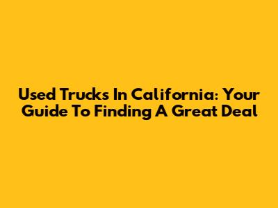 Used Trucks In California: Your Guide To Finding A Great Deal