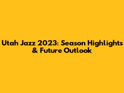 Utah Jazz 2023: Season Highlights & Future Outlook