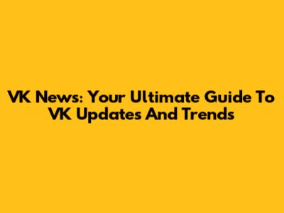 VK News: Your Ultimate Guide To VK Updates And Trends