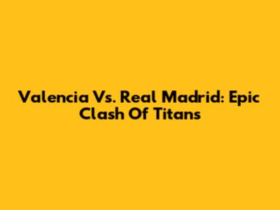 Valencia Vs. Real Madrid: Epic Clash Of Titans