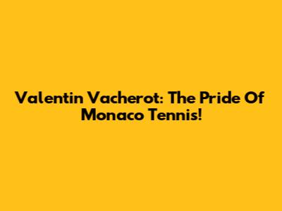 Valentin Vacherot: The Pride Of Monaco Tennis!