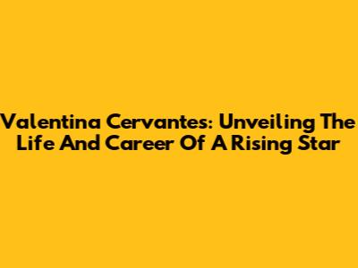 Valentina Cervantes: Unveiling The Life And Career Of A Rising Star