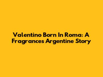 Valentino Born In Roma: A Fragrance's Argentine Story