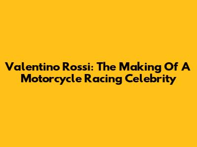 Valentino Rossi: The Making Of A Motorcycle Racing Celebrity